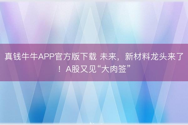 真钱牛牛APP官方版下载 未来，新材料龙头来了！A股又见“大肉签”