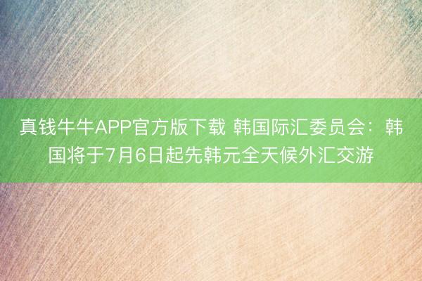 真钱牛牛APP官方版下载 韩国际汇委员会：韩国将于7月6日起先韩元全天候外汇交游