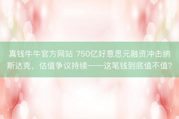 真钱牛牛官方网站 750亿好意思元融资冲击纳斯达克，估值争议持续——这笔钱到底值不值？