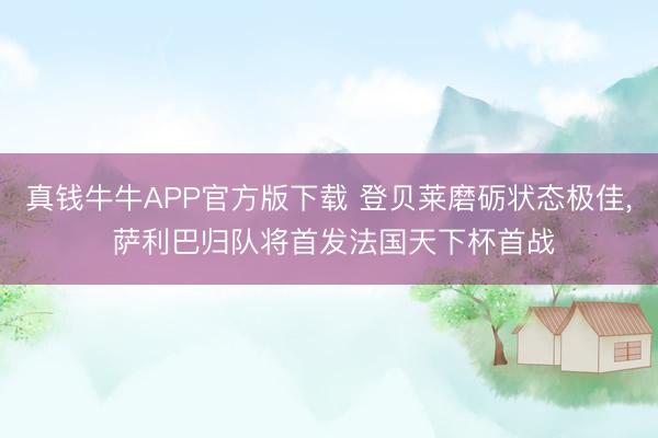 真钱牛牛APP官方版下载 登贝莱磨砺状态极佳， 萨利巴归队将首发法国天下杯首战