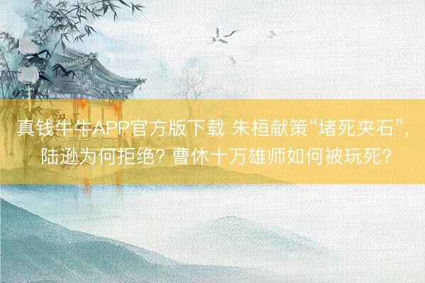 真钱牛牛APP官方版下载 朱桓献策“堵死夹石”， 陆逊为何拒绝? 曹休十万雄师如何被玩死?