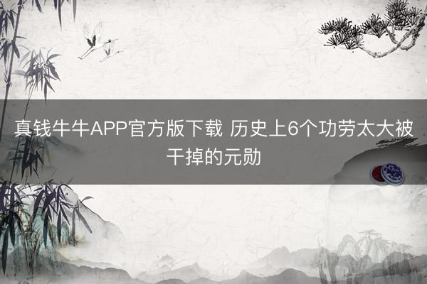 真钱牛牛APP官方版下载 历史上6个功劳太大被干掉的元勋