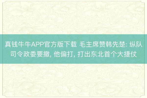 真钱牛牛APP官方版下载 毛主席赞韩先楚: 纵队司令政委要撤， 他偏打， 打出东北首个大捷仗