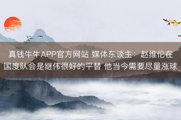 真钱牛牛APP官方网站 媒体东谈主：赵维伦在国度队会是继伟很好的平替 他当今需要尽量涨球