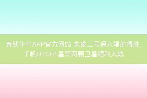 真钱牛牛APP官方网站 朱雀二号遥六辐射得胜，千帆DTC01星等两颗卫星顺利入轨