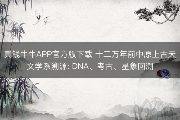 真钱牛牛APP官方版下载 十二万年前中原上古天文学系溯源: DNA、考古、星象回溯