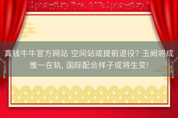 真钱牛牛官方网站 空间站或提前退役? 玉阙将成惟一在轨， 国际配合样子或将生变!