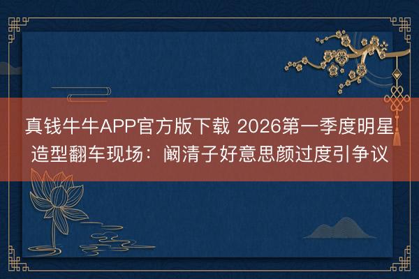 真钱牛牛APP官方版下载 2026第一季度明星造型翻车现场:阚清子好意思颜过度引争议