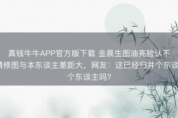 真钱牛牛APP官方版下载 金晨生图油亮脸认不出！精修图与本东谈主差距大，网友：这已经归并个东谈主吗？