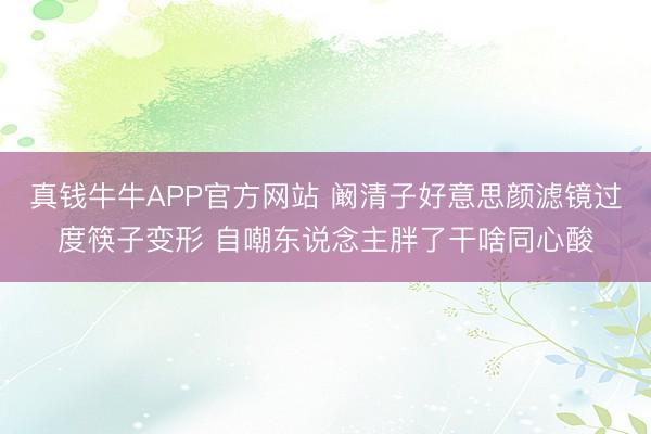 真钱牛牛APP官方网站 阚清子好意思颜滤镜过度筷子变形 自嘲东说念主胖了干啥同心酸