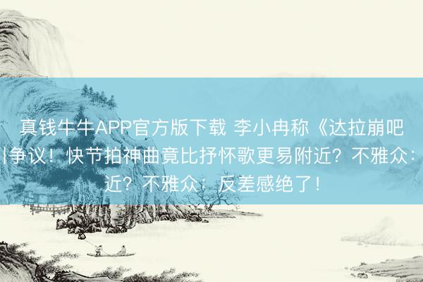 真钱牛牛APP官方版下载 李小冉称《达拉崩吧》绵薄好唱引争议！快节拍神曲竟比抒怀歌更易附近？不雅众：反差感绝了！