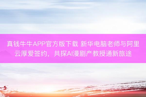 真钱牛牛APP官方版下载 新华电脑老师与阿里云厚爱签约，共探AI漫剧产教授通新旅途