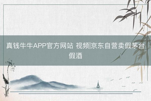 真钱牛牛APP官方网站 视频|京东自营卖假茅台假酒