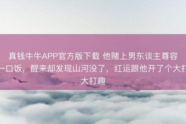 真钱牛牛APP官方版下载 他赌上男东谈主尊容换一口饭，醒来却发现山河没了，红运跟他开了个大打趣