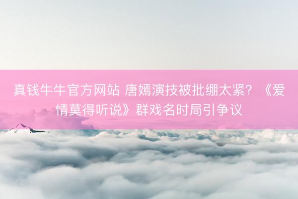 真钱牛牛官方网站 唐嫣演技被批绷太紧？《爱情莫得听说》群戏名时局引争议