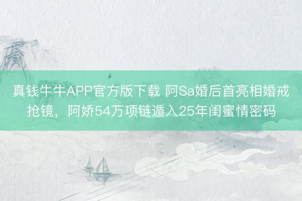 真钱牛牛APP官方版下载 阿Sa婚后首亮相婚戒抢镜,阿娇54万项链遁入25年闺蜜情密码