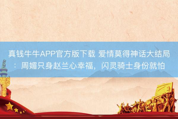 真钱牛牛APP官方版下载 爱情莫得神话大结局:周媚只身赵兰心幸福,闪灵骑士身份就怕
