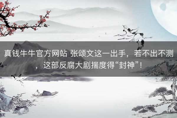 真钱牛牛官方网站 张颂文这一出手，若不出不测，这部反腐大剧揣度得“封神”！