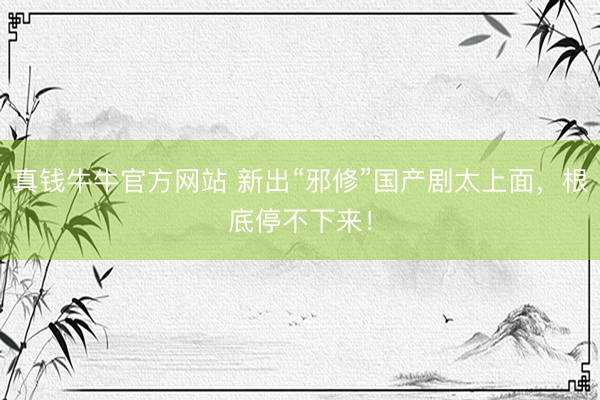 真钱牛牛官方网站 新出“邪修”国产剧太上面,根底停不下来!