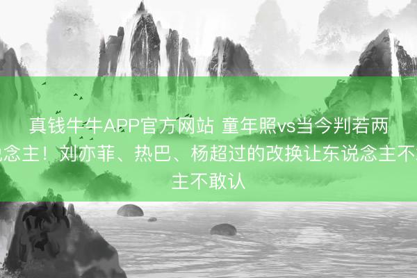真钱牛牛APP官方网站 童年照vs当今判若两东说念主!刘亦菲、热巴、杨超过的改换让东说念主不敢认
