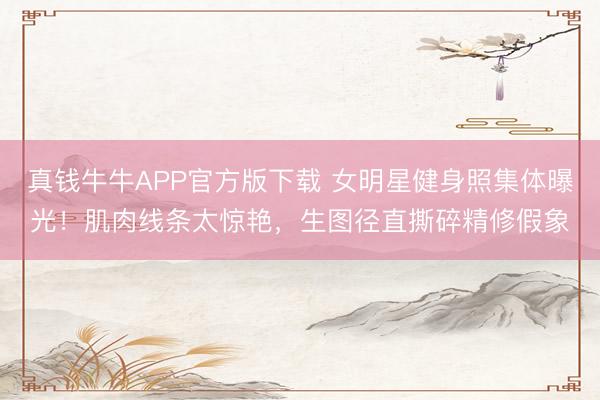 真钱牛牛APP官方版下载 女明星健身照集体曝光！肌肉线条太惊艳，生图径直撕碎精修假象