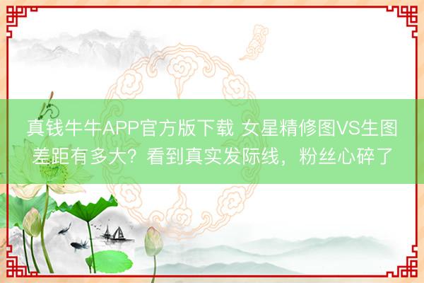 真钱牛牛APP官方版下载 女星精修图VS生图差距有多大？看到真实发际线，粉丝心碎了