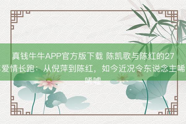 真钱牛牛APP官方版下载 陈凯歌与陈红的27年爱情长跑：从倪萍到陈红，如今近况令东说念主唏嘘