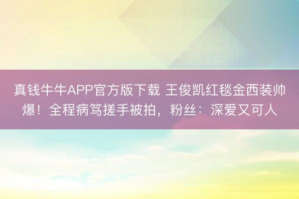 真钱牛牛APP官方版下载 王俊凯红毯金西装帅爆!全程病笃搓手被拍,粉丝:深爱又可人