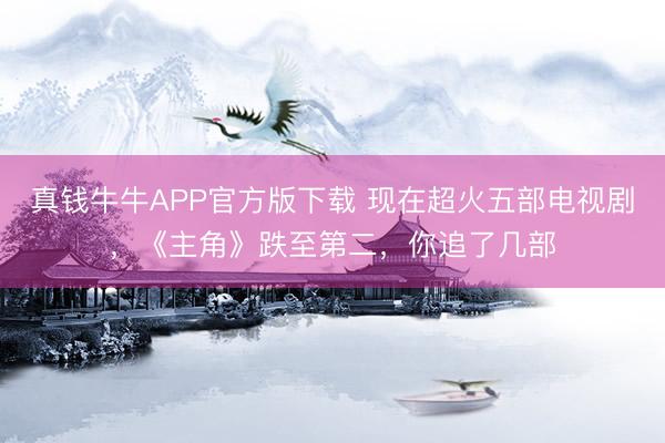 真钱牛牛APP官方版下载 现在超火五部电视剧，《主角》跌至第二，你追了几部