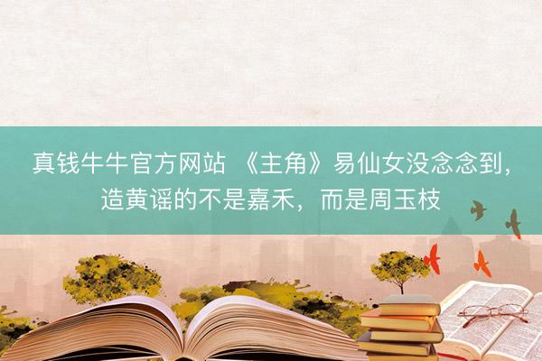 真钱牛牛官方网站 《主角》易仙女没念念到，造黄谣的不是嘉禾，而是周玉枝