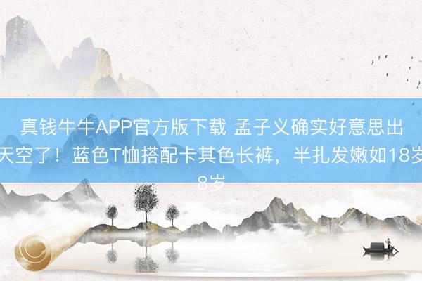 真钱牛牛APP官方版下载 孟子义确实好意思出天空了！蓝色T恤搭配卡其色长裤，半扎发嫩如18岁