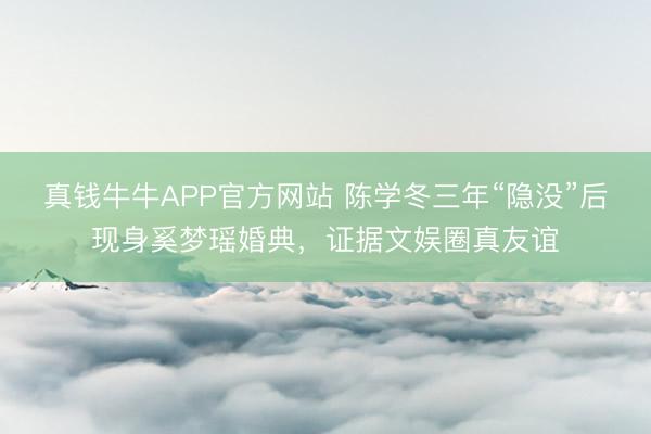 真钱牛牛APP官方网站 陈学冬三年“隐没”后现身奚梦瑶婚典，证据文娱圈真友谊