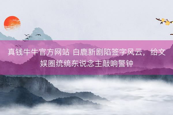 真钱牛牛官方网站 白鹿新剧陷签字风云，给文娱圈统统东说念主敲响警钟
