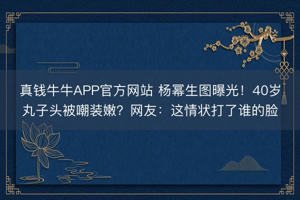 真钱牛牛APP官方网站 杨幂生图曝光！40岁丸子头被嘲装嫩？网友：这情状打了谁的脸