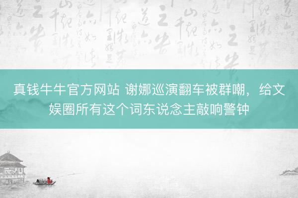 真钱牛牛官方网站 谢娜巡演翻车被群嘲，给文娱圈所有这个词东说念主敲响警钟