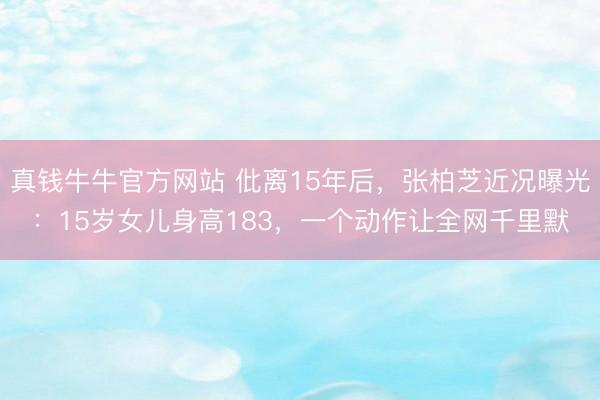 真钱牛牛官方网站 仳离15年后,张柏芝近况曝光:15岁女儿身高183,一个动作让全网千里默