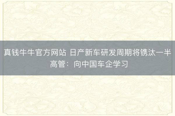 真钱牛牛官方网站 日产新车研发周期将镌汰一半 高管:向中国车企学习