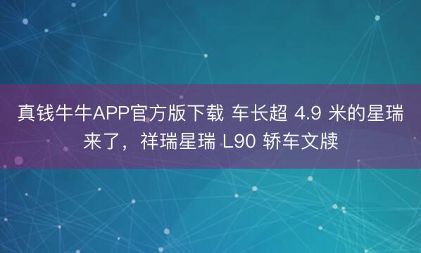 真钱牛牛APP官方版下载 车长超 4.9 米的星瑞来了，祥瑞星瑞 L90 轿车文牍