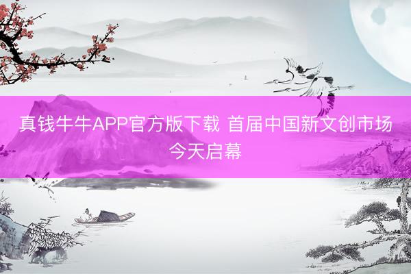 真钱牛牛APP官方版下载 首届中国新文创市场今天启幕