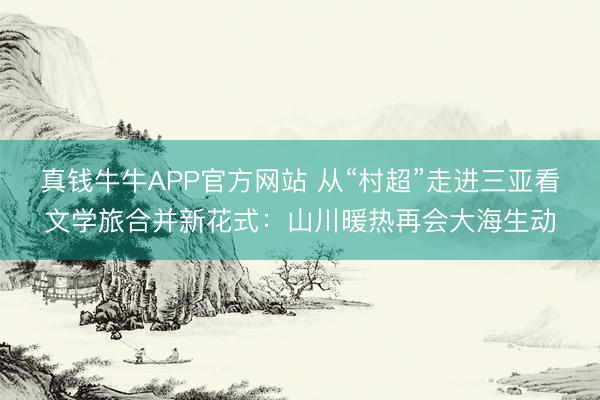 真钱牛牛APP官方网站 从“村超”走进三亚看文学旅合并新花式：山川暖热再会大海生动