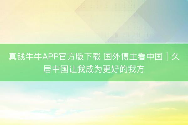 真钱牛牛APP官方版下载 国外博主看中国｜久居中国让我成为更好的我方