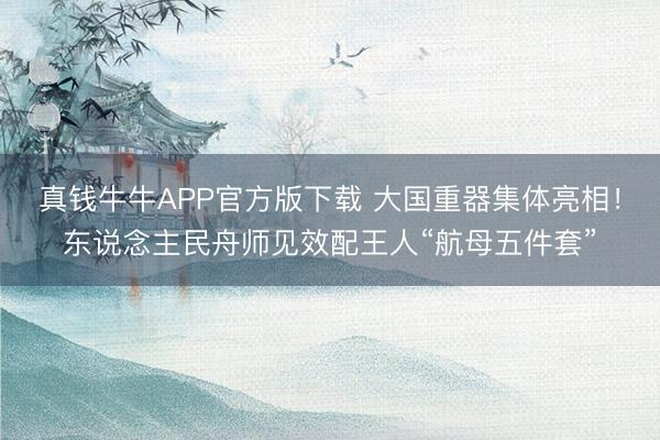真钱牛牛APP官方版下载 大国重器集体亮相！东说念主民舟师见效配王人“航母五件套”