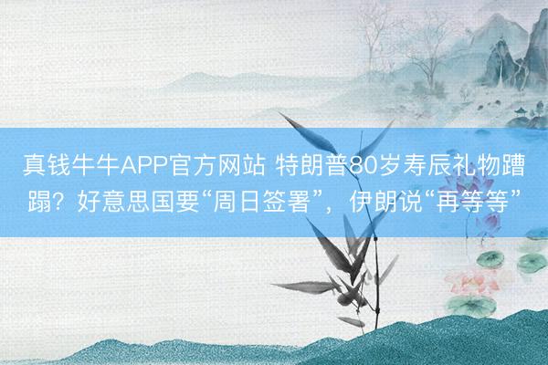 真钱牛牛APP官方网站 特朗普80岁寿辰礼物蹧蹋？好意思国要“周日签署”，伊朗说“再等等”