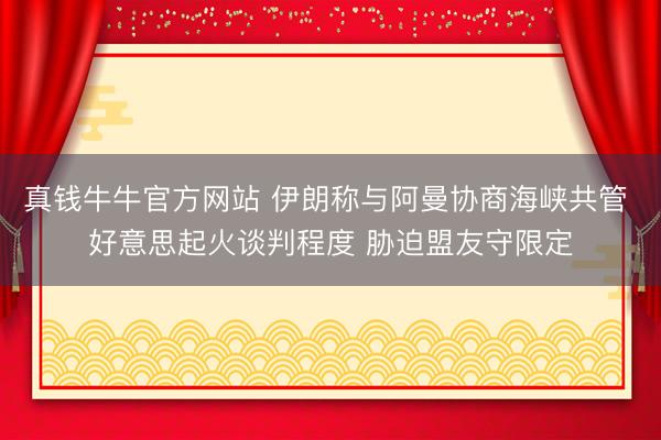 真钱牛牛官方网站 伊朗称与阿曼协商海峡共管 好意思起火谈判程度 胁迫盟友守限定