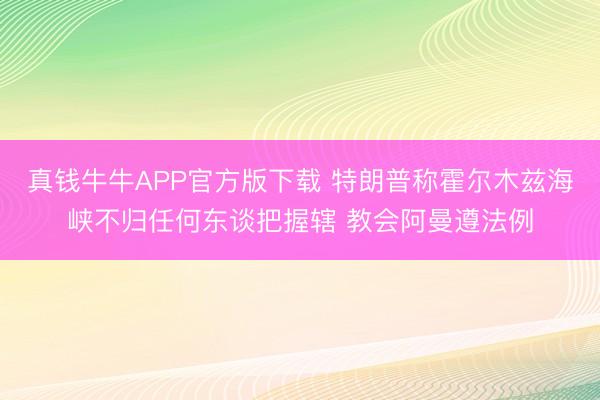 真钱牛牛APP官方版下载 特朗普称霍尔木兹海峡不归任何东谈把握辖 教会阿曼遵法例