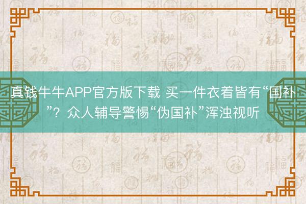 真钱牛牛APP官方版下载 买一件衣着皆有“国补”?众人辅导警惕“伪国补”浑浊视听