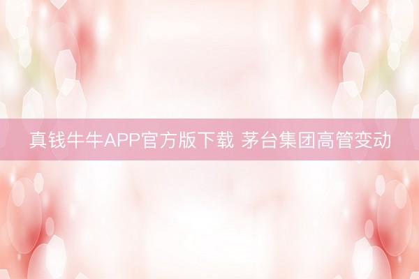真钱牛牛APP官方版下载 茅台集团高管变动