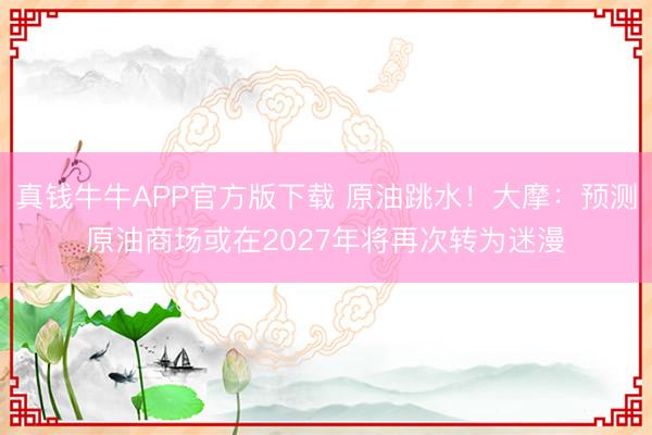 真钱牛牛APP官方版下载 原油跳水！大摩：预测原油商场或在2027年将再次转为迷漫
