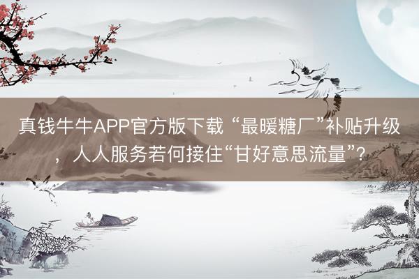 真钱牛牛APP官方版下载 “最暖糖厂”补贴升级，人人服务若何接住“甘好意思流量”？
