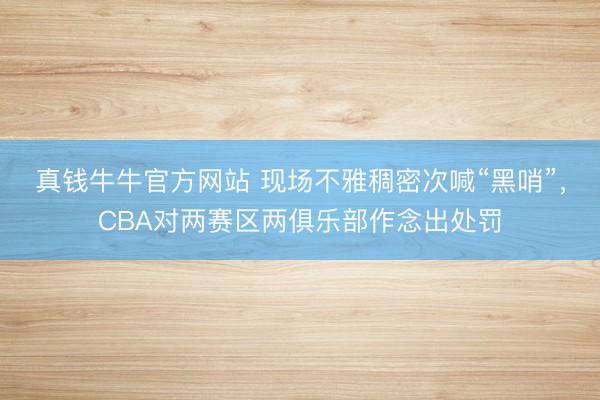 真钱牛牛官方网站 现场不雅稠密次喊“黑哨”,CBA对两赛区两俱乐部作念出处罚